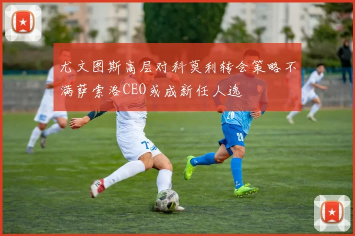 尤文图斯高层对科莫利转会策略不满萨索洛CEO或成新任人选