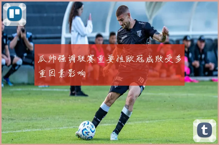 瓜帅强调联赛重要性欧冠成败受多重因素影响