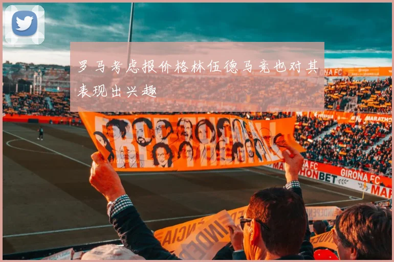 罗马考虑报价格林伍德马竞也对其表现出兴趣