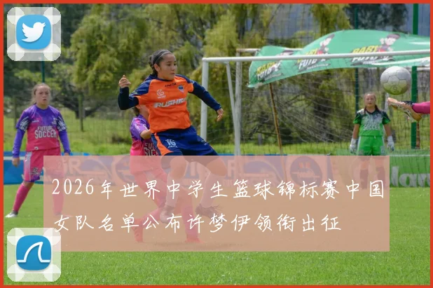 2026年世界中学生篮球锦标赛中国女队名单公布许梦伊领衔出征