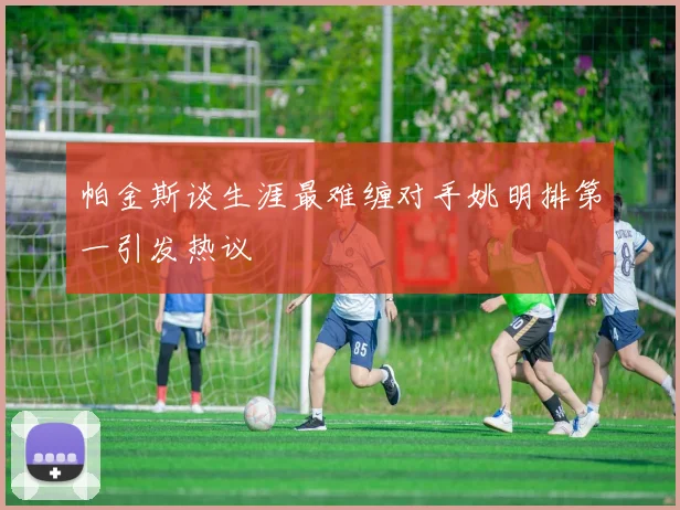 帕金斯谈生涯最难缠对手姚明排第一引发热议
