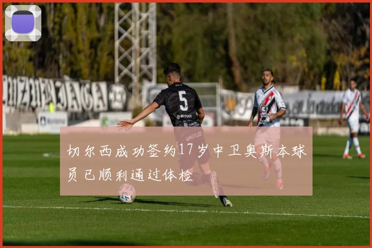切尔西成功签约17岁中卫奥斯本球员已顺利通过体检