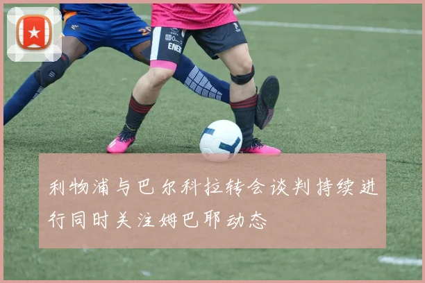 利物浦与巴尔科拉转会谈判持续进行同时关注姆巴耶动态