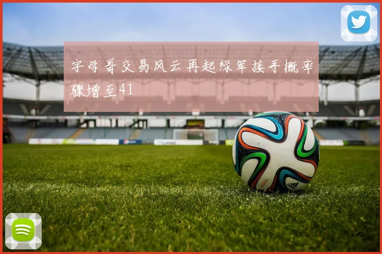 字母哥交易风云再起绿军接手概率骤增至41