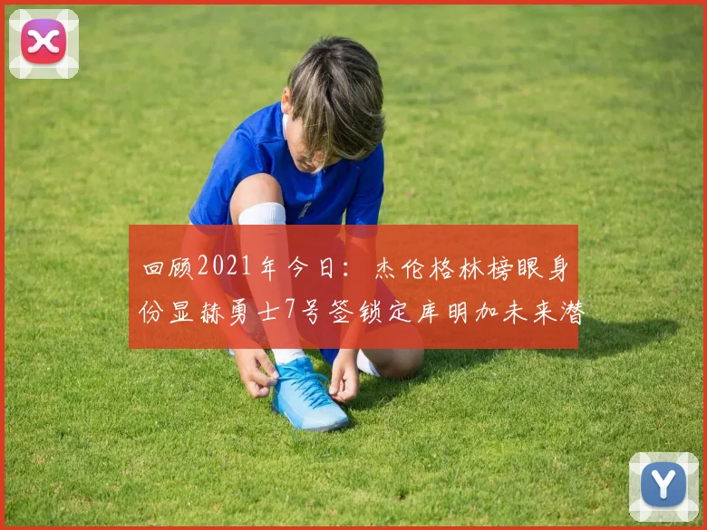 回顾2021年今日：杰伦格林榜眼身份显赫勇士7号签锁定库明加未来潜力