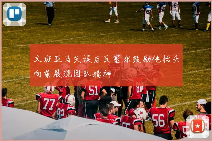 文班亚马失误后瓦塞尔鼓励他抬头向前展现团队精神