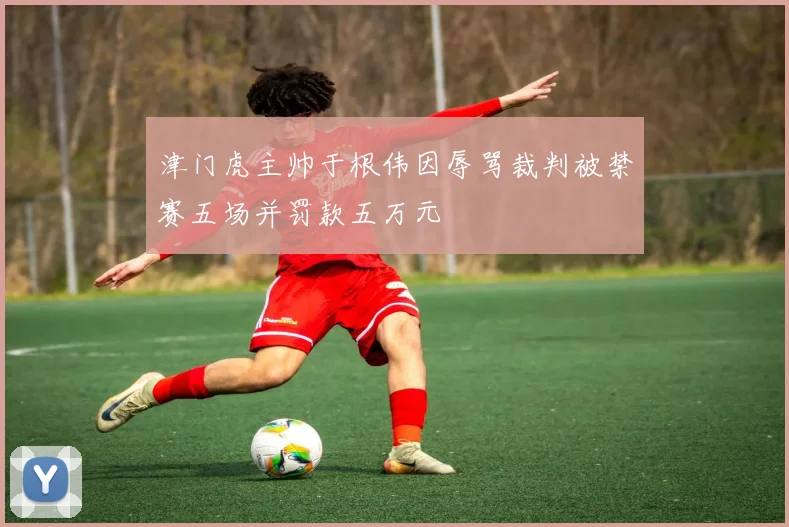 津门虎主帅于根伟因辱骂裁判被禁赛五场并罚款五万元