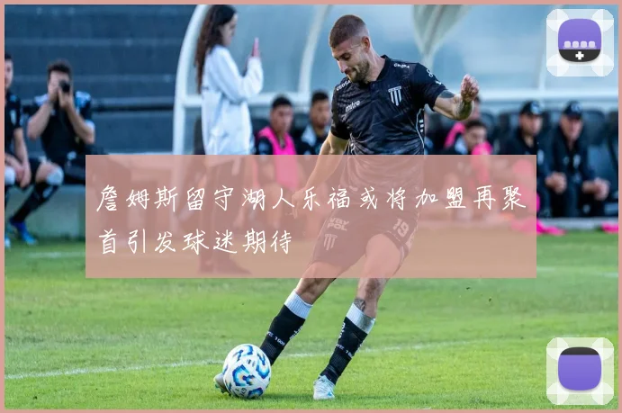 詹姆斯留守湖人乐福或将加盟再聚首引发球迷期待