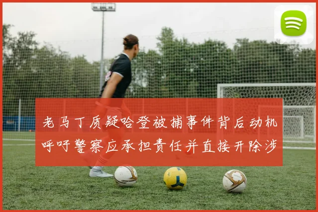 老马丁质疑哈登被捕事件背后动机呼吁警察应承担责任并直接开除涉事人员