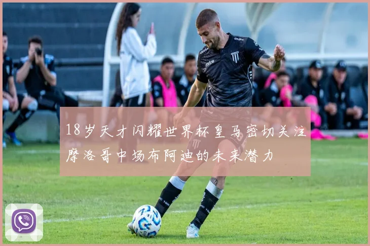 18岁天才闪耀世界杯皇马密切关注摩洛哥中场布阿迪的未来潜力